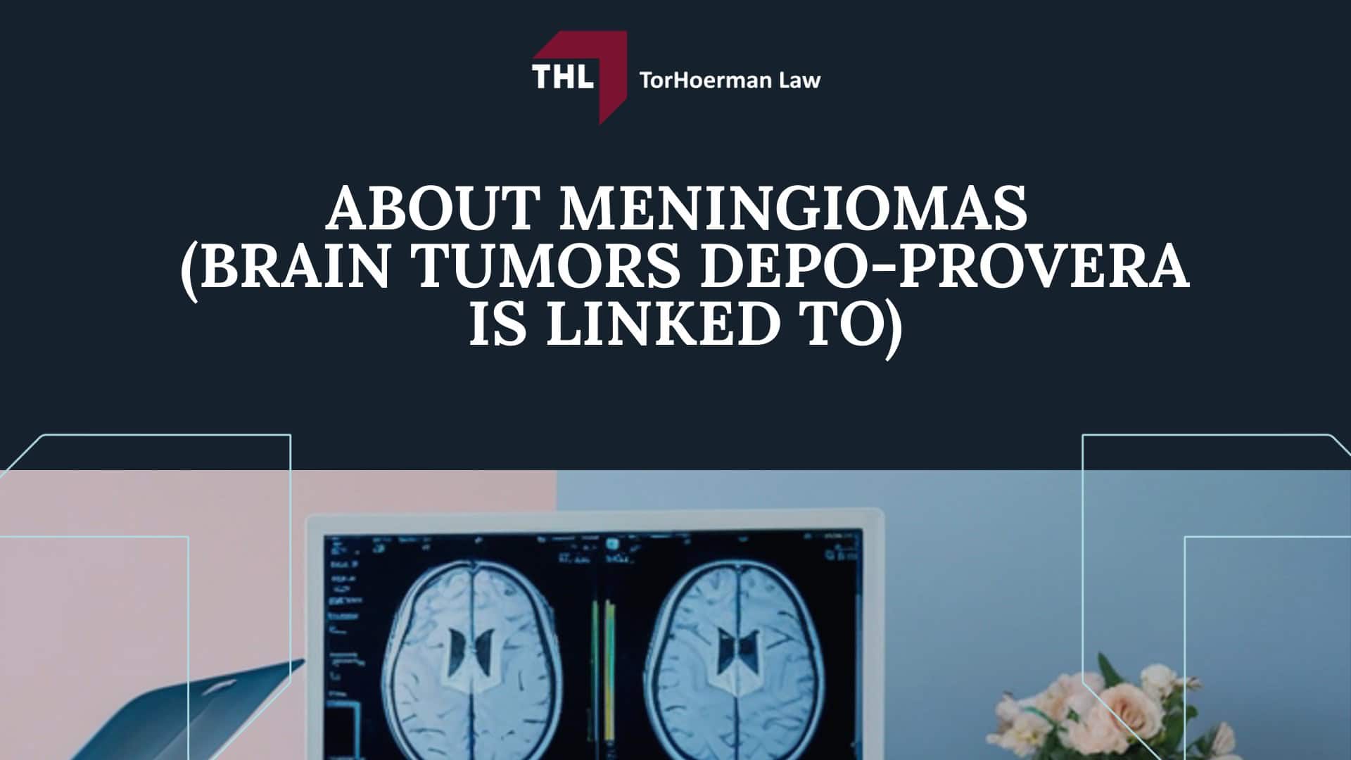 The Depo-Provera Lawsuit is NOT a Class Action Lawsuit; The Basis for the Depo Provera Lawsuit Explained; Scientific Evidence Links Depo-Provera to an Increased Risk of Brain Tumors; COMMON SYMPTOMS OF MENINGIOMA BRAIN TUMORS - IS THERE A DEPO-PROVERA CLASS ACTION LAWSUIT - DEPO-PROVERA LAWSUIT- TORHOERMAN LAW; Complications from Meningioma Brain Tumors; TREATMENT OPTIONS FOR MENINGIOMA BRAIN TUMORS - IS THERE A DEPO-PROVERA CLASS ACTION LAWSUIT - DEPO-PROVERA LAWSUIT- TORHOERMAN LAW; About Meningiomas (Brain Tumors Depo-Provera is Linked To)